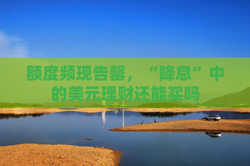 额度频现告罄，“降息”中的美元理财还能买吗