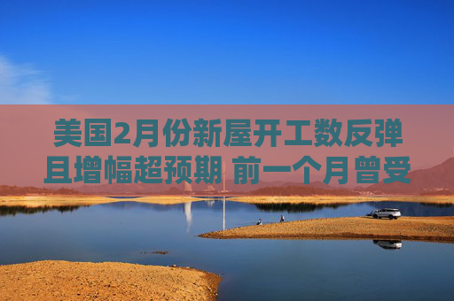美国2月份新屋开工数反弹且增幅超预期 前一个月曾受风暴影响而大跌
