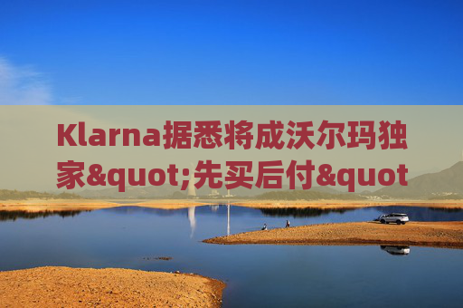 Klarna据悉将成沃尔玛独家"先买后付"贷款供应商