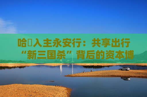 哈啰入主永安行：共享出行“新三国杀”背后的资本博弈与行业变局