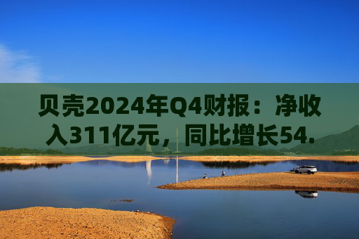 贝壳2024年Q4财报：净收入311亿元，同比增长54.1%