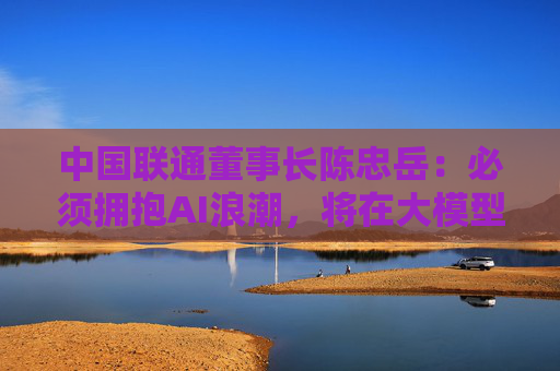 中国联通董事长陈忠岳：必须拥抱AI浪潮，将在大模型、智能体等五个方面发力