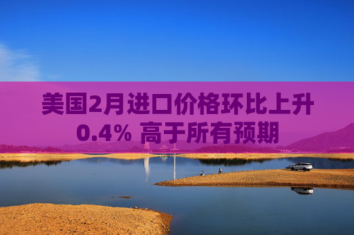 美国2月进口价格环比上升0.4% 高于所有预期