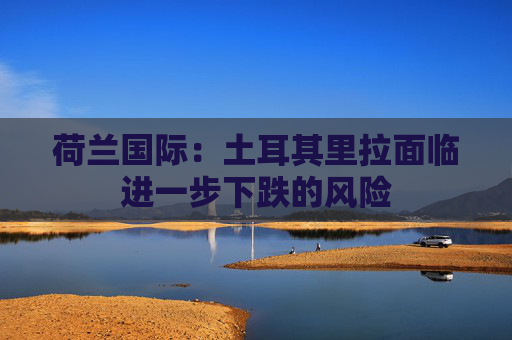 荷兰国际：土耳其里拉面临进一步下跌的风险