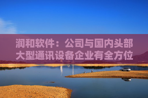 润和软件：公司与国内头部大型通讯设备企业有全方位的生态合作，并持续深度参与开源鸿蒙、开源欧拉、昇腾、鲲鹏领域的生态建设