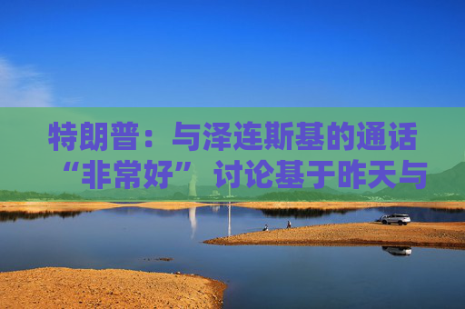 特朗普：与泽连斯基的通话“非常好” 讨论基于昨天与普京的通话  第1张