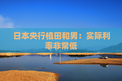 日本央行植田和男：实际利率非常低
