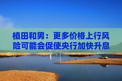 植田和男：更多价格上行风险可能会促使央行加快升息步伐