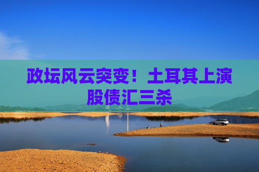 政坛风云突变！土耳其上演股债汇三杀
