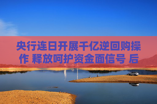 央行连日开展千亿逆回购操作 释放呵护资金面信号 后续走势如何？