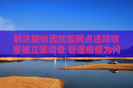 韵达股份因加盟网点违规收寄被立案调查 管理痼疾为何频犯？