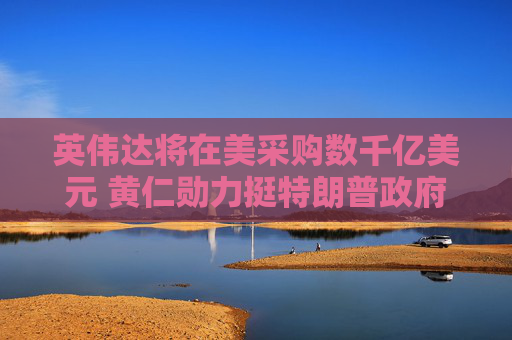 英伟达将在美采购数千亿美元 黄仁勋力挺特朗普政府能加速AI扩张