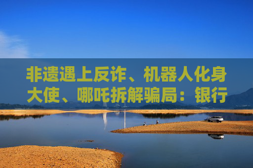 非遗遇上反诈、机器人化身大使、哪吒拆解骗局：银行业的消保“破壁”实验