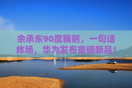 余承东90度鞠躬，一句话炸场，华为发布重磅新品！