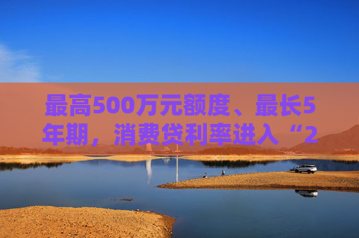 最高500万元额度、最长5年期，消费贷利率进入“2”字头