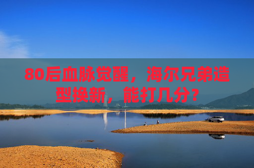 80后血脉觉醒，海尔兄弟造型换新，能打几分？