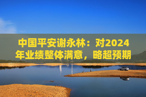 中国平安谢永林：对2024年业绩整体满意，略超预期  第1张
