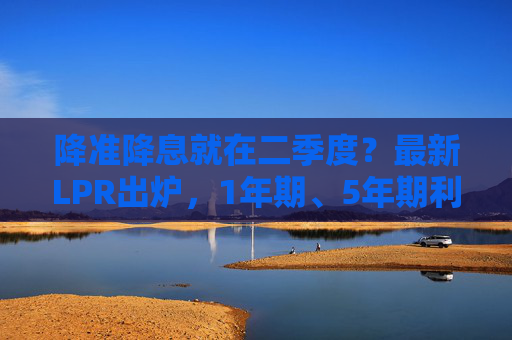 降准降息就在二季度？最新LPR出炉，1年期、5年期利率连续5个月“按兵不动”