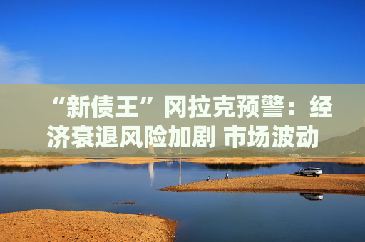 “新债王”冈拉克预警：经济衰退风险加剧 市场波动或再临  第1张