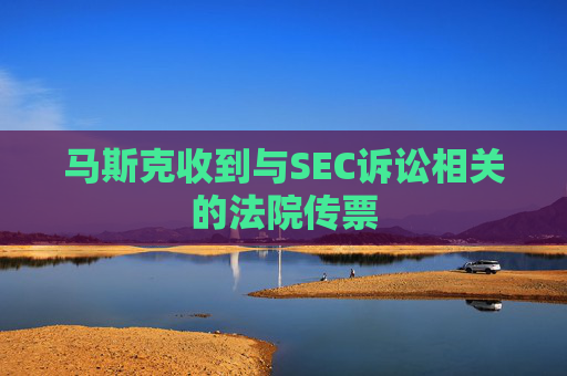 马斯克收到与SEC诉讼相关的法院传票