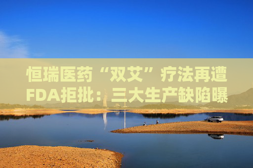 恒瑞医药“双艾”疗法再遭FDA拒批：三大生产缺陷曝光，国际化突围遇阻  第1张