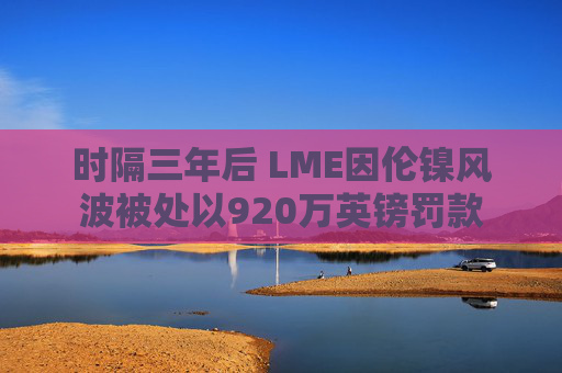 时隔三年后 LME因伦镍风波被处以920万英镑罚款  第1张