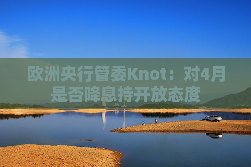 欧洲央行管委Knot：对4月是否降息持开放态度