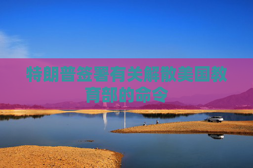 特朗普签署有关解散美国教育部的命令
