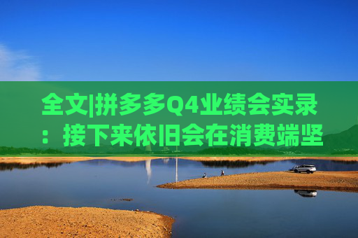 全文|拼多多Q4业绩会实录：接下来依旧会在消费端坚持长期、高质量的投入
