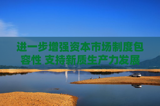 进一步增强资本市场制度包容性 支持新质生产力发展