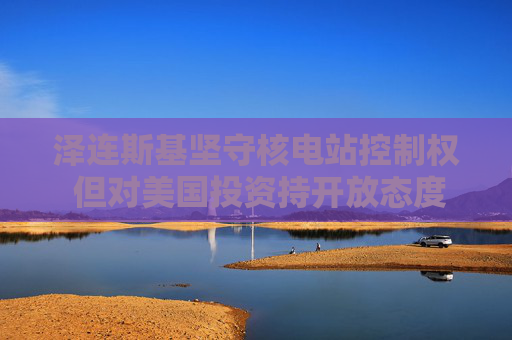 泽连斯基坚守核电站控制权 但对美国投资持开放态度
