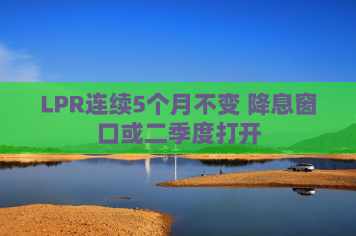 LPR连续5个月不变 降息窗口或二季度打开