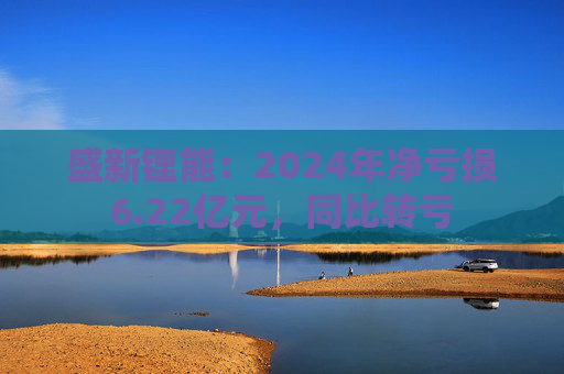 盛新锂能：2024年净亏损6.22亿元，同比转亏