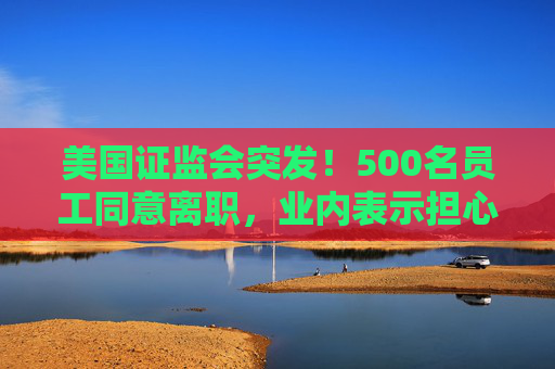 美国证监会突发！500名员工同意离职，业内表示担心：鉴于人才外流，一旦发生金融危机，SEC将无法应对
