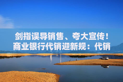 剑指误导销售、夸大宣传！商业银行代销迎新规：代销产品投向私募基金明确底线要求  第1张