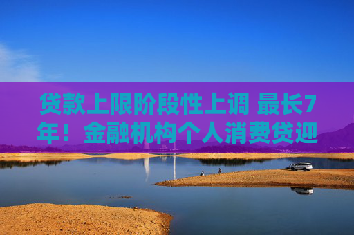 贷款上限阶段性上调 最长7年！金融机构个人消费贷迎“大动作”