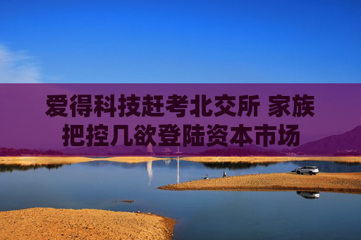 爱得科技赶考北交所 家族把控几欲登陆资本市场