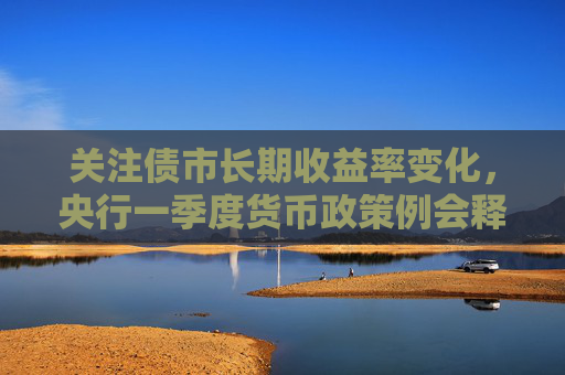 关注债市长期收益率变化，央行一季度货币政策例会释放哪些信号