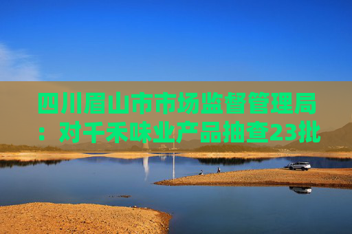 四川眉山市市场监督管理局：对千禾味业产品抽查23批次 均符合国家标准  第1张