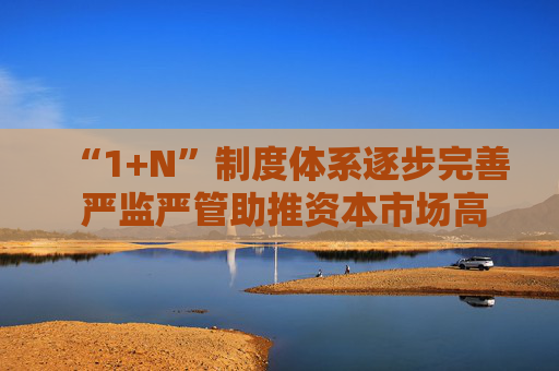 “1+N”制度体系逐步完善 严监严管助推资本市场高质量发展