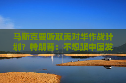 马斯克要听取美对华作战计划？特朗普：不想跟中国发生战争