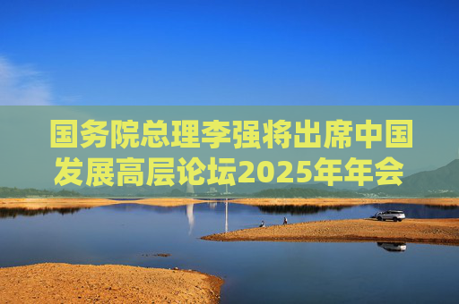 国务院总理李强将出席中国发展高层论坛2025年年会开幕式  第1张