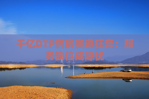 千亿DTP药房赛道狂奔：服务缺位成隐忧