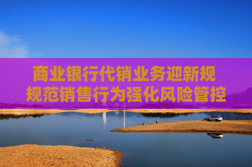 商业银行代销业务迎新规 规范销售行为强化风险管控