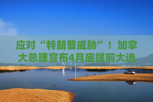应对“特朗普威胁”！加拿大总理宣布4月底提前大选  第1张