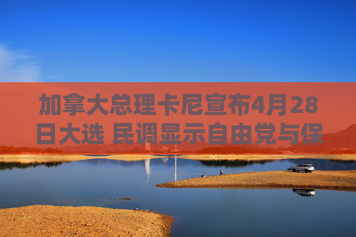 加拿大总理卡尼宣布4月28日大选 民调显示自由党与保守党势均力敌