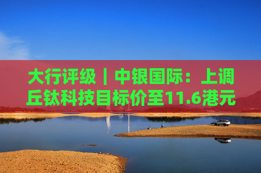 大行评级｜中银国际：上调丘钛科技目标价至11.6港元 维持“买入”评级  第1张