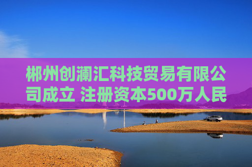 郴州创澜汇科技贸易有限公司成立 注册资本500万人民币