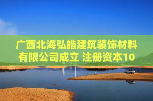 广西北海弘皓建筑装饰材料有限公司成立 注册资本100万人民币  第1张