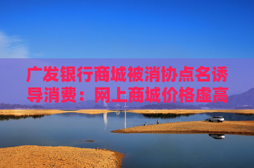 广发银行商城被消协点名诱导消费：网上商城价格虚高诱导消费